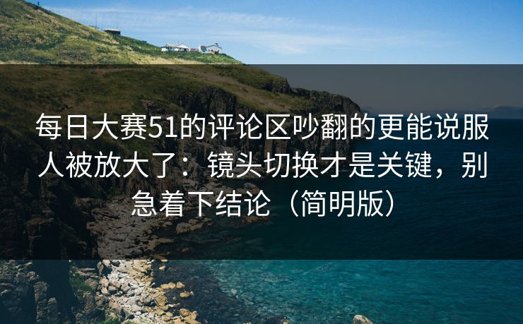 每日大赛51的评论区吵翻的更能说服人被放大了:镜头切换才是关键,别急着下结论(简明版)