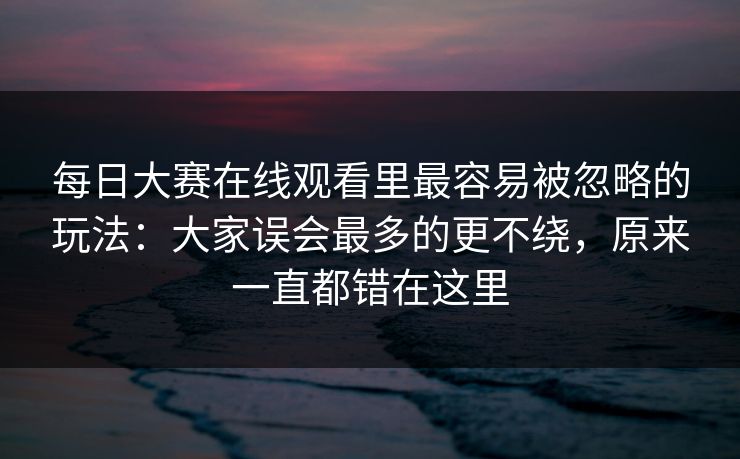 每日大赛在线观看里最容易被忽略的玩法:大家误会最多的更不绕,原来一直都错在这里