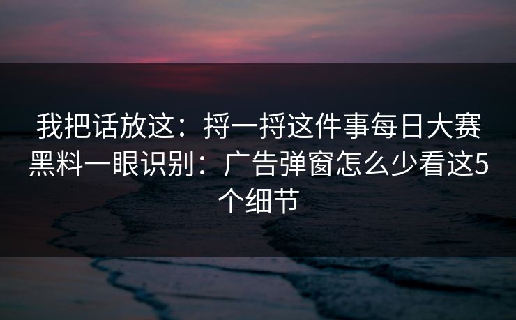 我把话放这:捋一捋这件事每日大赛黑料一眼识别:广告弹窗怎么少看这5个细节