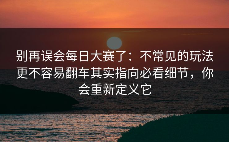 别再误会每日大赛了:不常见的玩法更不容易翻车其实指向必看细节,你会重新定义它