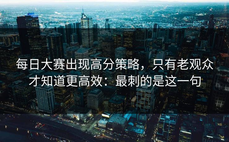每日大赛出现高分策略,只有老观众才知道更高效:最刺的是这一句