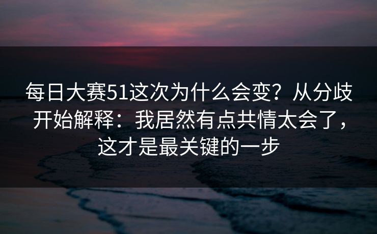 每日大赛51这次为什么会变?从分歧开始解释:我居然有点共情太会了,这才是最关键的一步