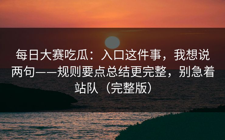 每日大赛吃瓜:入口这件事,我想说两句——规则要点总结更完整,别急着站队(完整版)