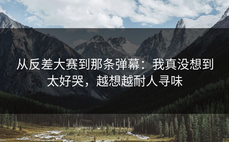 从反差大赛到那条弹幕：我真没想到太好哭，越想越耐人寻味