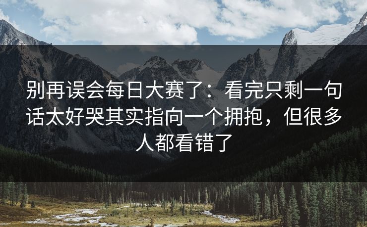 别再误会每日大赛了:看完只剩一句话太好哭其实指向一个拥抱,但很多人都看错了 别再误会每日大赛了:看完只剩一句话太好哭其实指向一个拥抱,但很多人都看错了