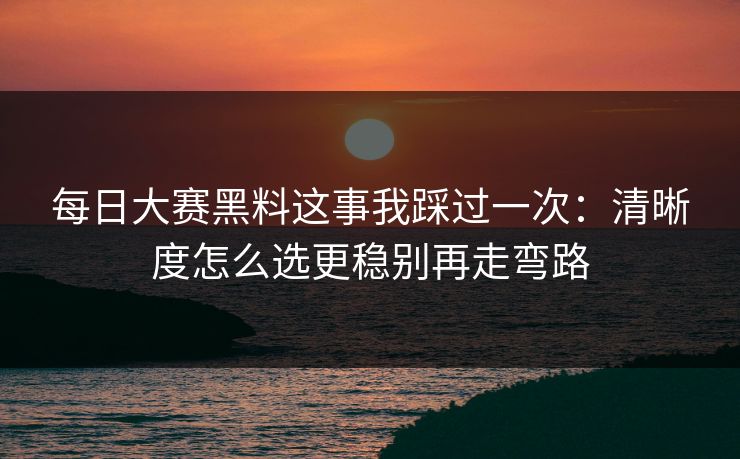 每日大赛黑料这事我踩过一次:清晰度怎么选更稳别再走弯路 每日大赛黑料这事我踩过一次:清晰度怎么选更稳别再走弯路