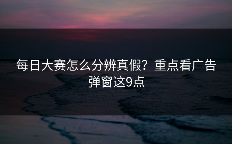 每日大赛怎么分辨真假？重点看广告弹窗这9点