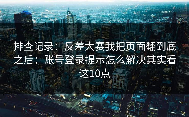 排查记录:反差大赛我把页面翻到底之后:账号登录提示怎么解决其实看这10点