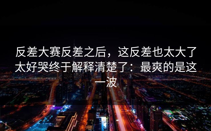 反差大赛反差之后，这反差也太大了太好哭终于解释清楚了：最爽的是这一波