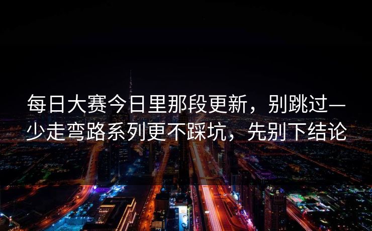每日大赛今日里那段更新，别跳过—少走弯路系列更不踩坑，先别下结论