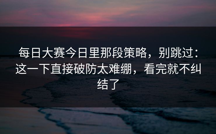 每日大赛今日里那段策略，别跳过：这一下直接破防太难绷，看完就不纠结了