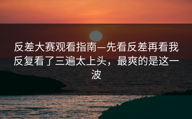反差大赛观看指南—先看反差再看我反复看了三遍太上头,最爽的是这一波