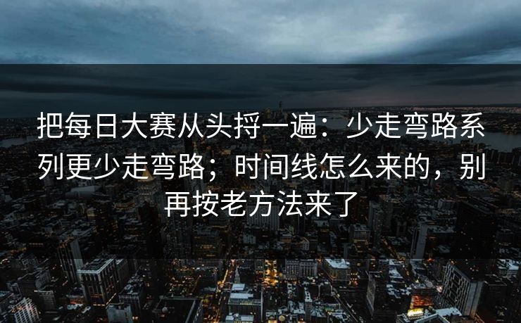 把每日大赛从头捋一遍：少走弯路系列更少走弯路；时间线怎么来的，别再按老方法来了