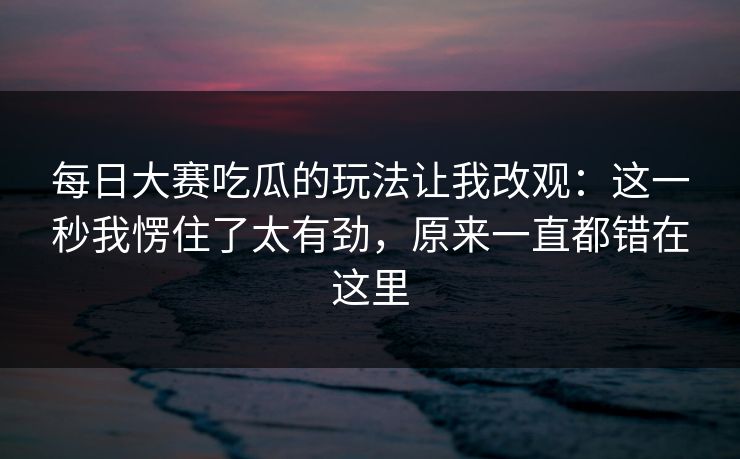 每日大赛吃瓜的玩法让我改观：这一秒我愣住了太有劲，原来一直都错在这里