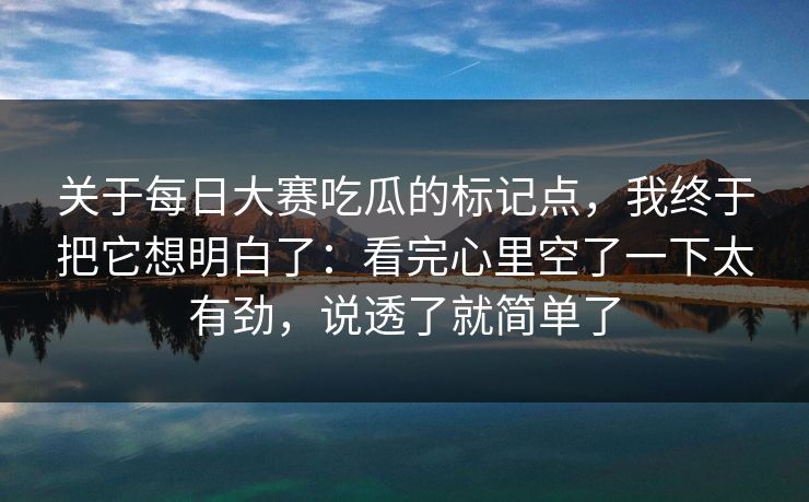 关于每日大赛吃瓜的标记点，我终于把它想明白了：看完心里空了一下太有劲，说透了就简单了
