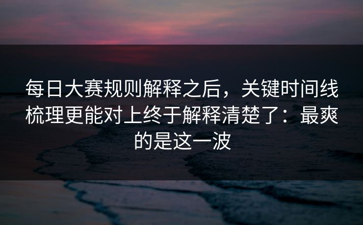 每日大赛规则解释之后，关键时间线梳理更能对上终于解释清楚了：最爽的是这一波
