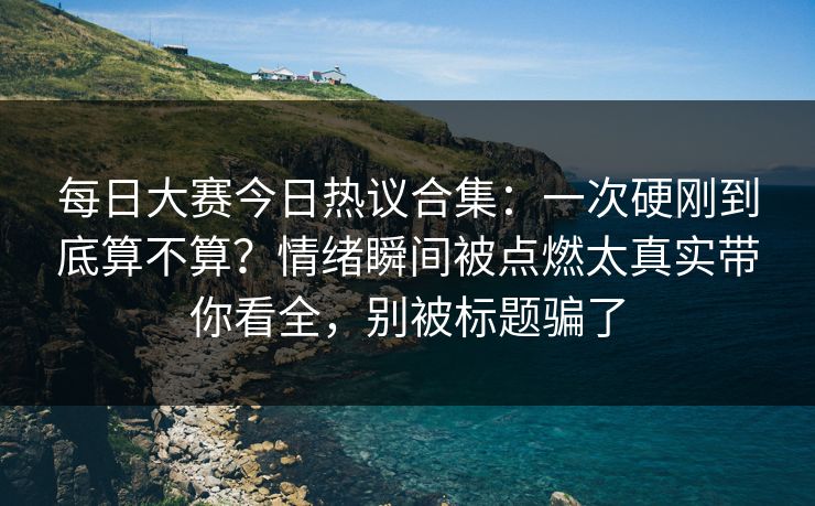 每日大赛今日热议合集：一次硬刚到底算不算？情绪瞬间被点燃太真实带你看全，别被标题骗了