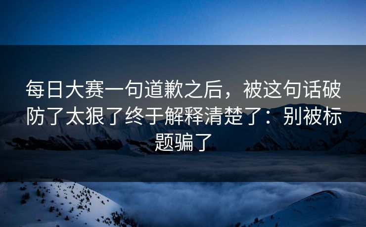 每日大赛一句道歉之后,被这句话破防了太狠了终于解释清楚了:别被标题骗了 每日大赛一句道歉之后,被这句话破防了太狠了终于解释清楚了:别被标题骗了