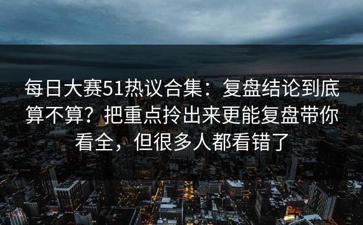 每日大赛51热议合集:复盘结论到底算不算?把重点拎出来更能复盘带你看全,但很多人都看错了 每日大赛51热议合集:复盘结论到底算不算?把重点拎出来更能复盘带你看全,但很多人都看错了