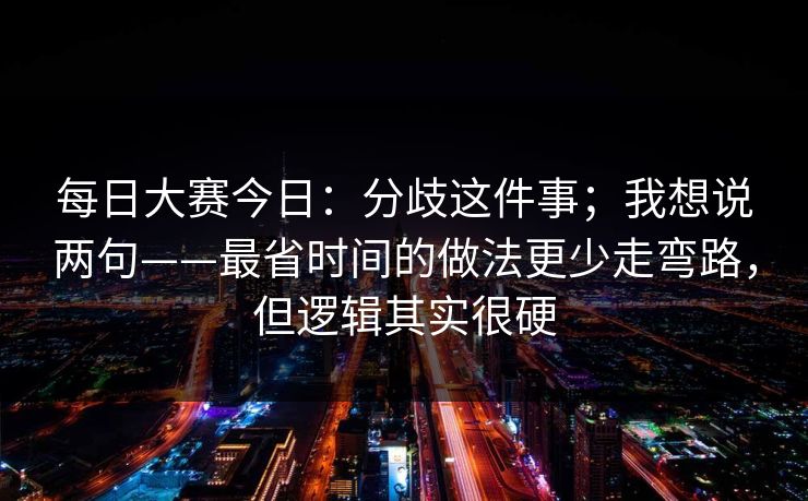 每日大赛今日：分歧这件事；我想说两句——最省时间的做法更少走弯路，但逻辑其实很硬