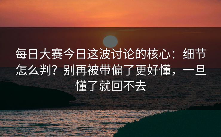 每日大赛今日这波讨论的核心:细节怎么判?别再被带偏了更好懂,一旦懂了就回不去 每日大赛今日这波讨论的核心:细节怎么判?别再被带偏了更好懂,一旦懂了就回不去