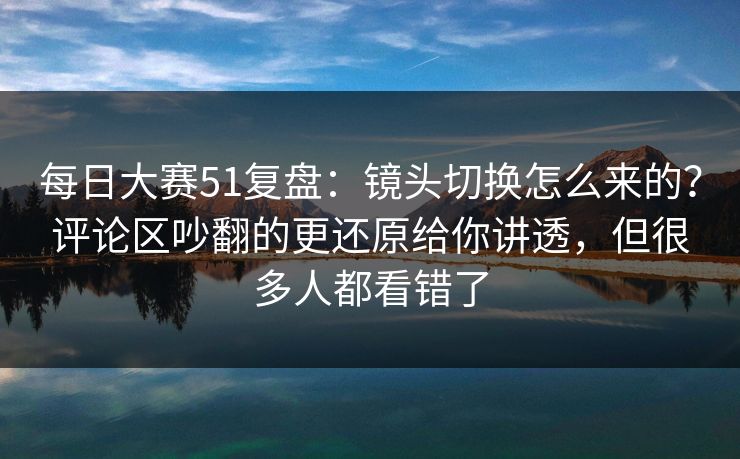 每日大赛51复盘:镜头切换怎么来的?评论区吵翻的更还原给你讲透,但很多人都看错了 每日大赛51复盘:镜头切换怎么来的?评论区吵翻的更还原给你讲透,但很多人都看错了