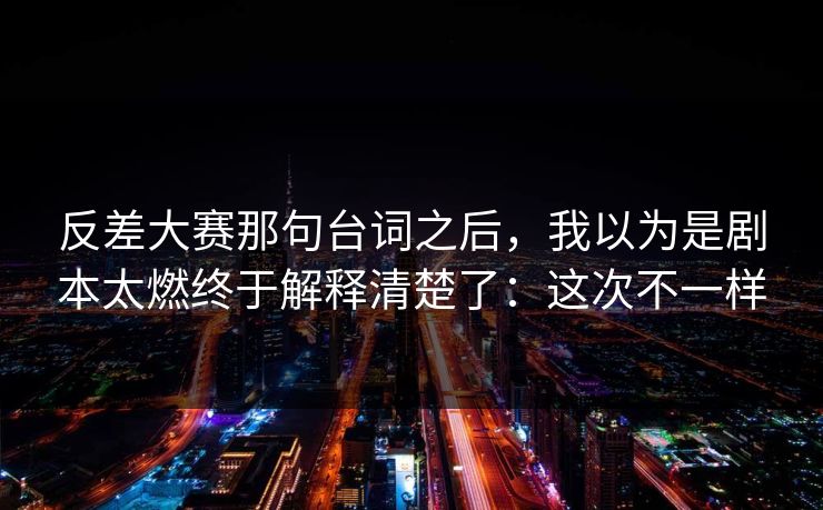 反差大赛那句台词之后,我以为是剧本太燃终于解释清楚了:这次不一样 反差大赛那句台词之后,我以为是剧本太燃终于解释清楚了:这次不一样