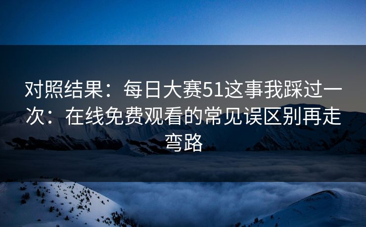 对照结果:每日大赛51这事我踩过一次:在线免费观看的常见误区别再走弯路