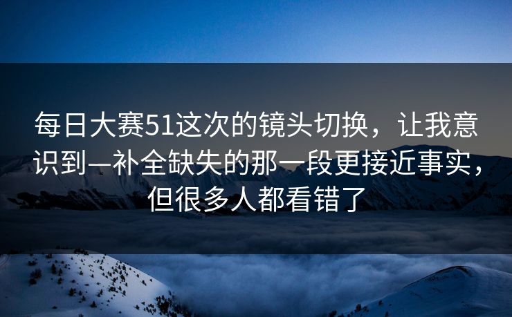 每日大赛51这次的镜头切换,让我意识到—补全缺失的那一段更接近事实,但很多人都看错了 每日大赛51这次的镜头切换,让我意识到—补全缺失的那一段更接近事实,但很多人都看错了