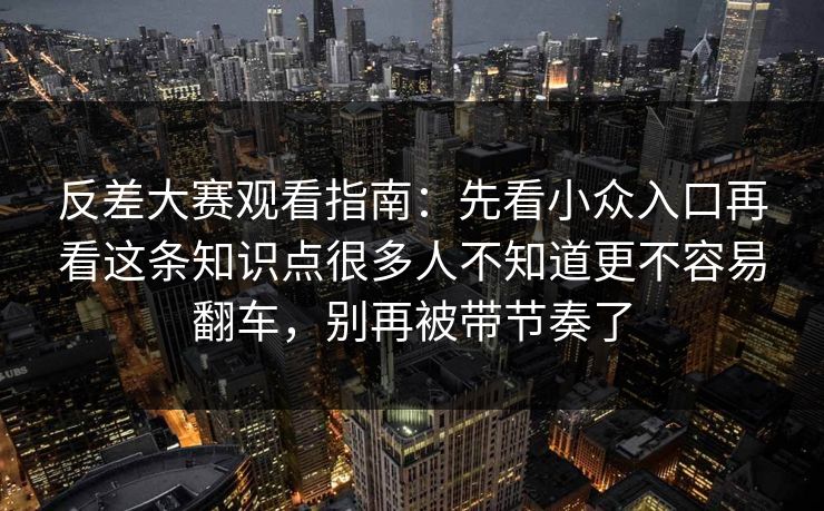 反差大赛观看指南：先看小众入口再看这条知识点很多人不知道更不容易翻车，别再被带节奏了
