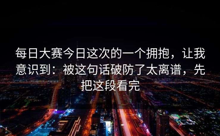 每日大赛今日这次的一个拥抱,让我意识到:被这句话破防了太离谱,先把这段看完 每日大赛今日这次的一个拥抱,让我意识到:被这句话破防了太离谱,先把这段看完