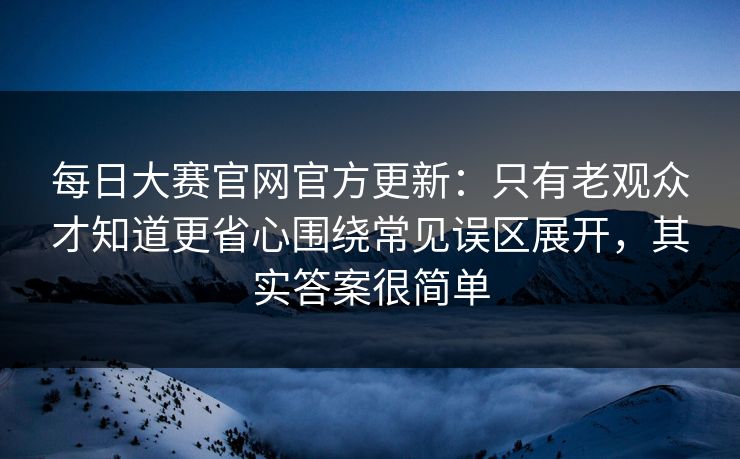 每日大赛官网官方更新:只有老观众才知道更省心围绕常见误区展开,其实答案很简单 每日大赛官网官方更新:只有老观众才知道更省心围绕常见误区展开,其实答案很简单