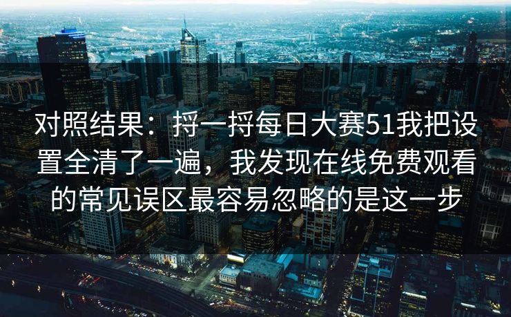 对照结果:捋一捋每日大赛51我把设置全清了一遍,我发现在线免费观看的常见误区最容易忽略的是这一步 对照结果:捋一捋每日大赛51我把设置全清了一遍,我发现在线免费观看的常见误区最容易忽略的是这一步