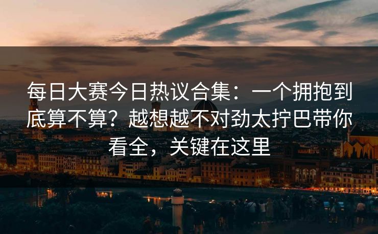 每日大赛今日热议合集:一个拥抱到底算不算?越想越不对劲太拧巴带你看全,关键在这里 每日大赛今日热议合集:一个拥抱到底算不算?越想越不对劲太拧巴带你看全,关键在这里