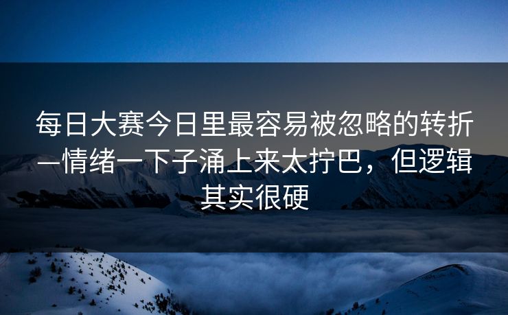 每日大赛今日里最容易被忽略的转折—情绪一下子涌上来太拧巴,但逻辑其实很硬 每日大赛今日里最容易被忽略的转折—情绪一下子涌上来太拧巴,但逻辑其实很硬