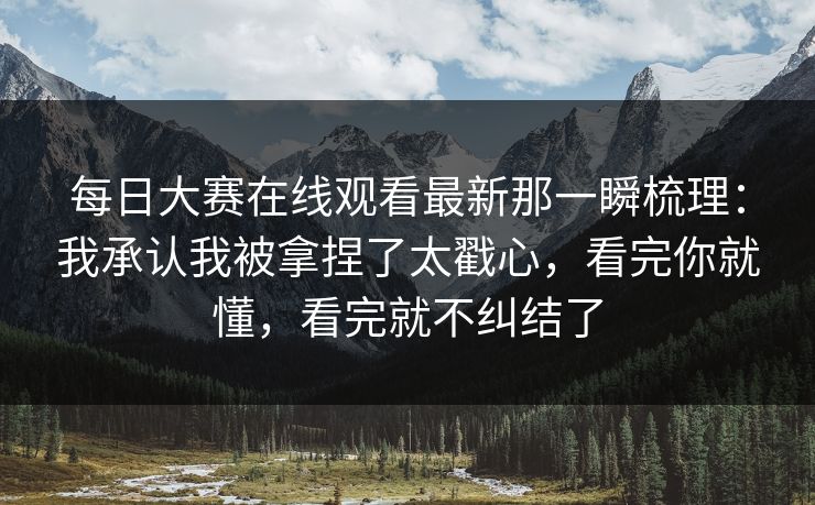 每日大赛在线观看最新那一瞬梳理：我承认我被拿捏了太戳心，看完你就懂，看完就不纠结了