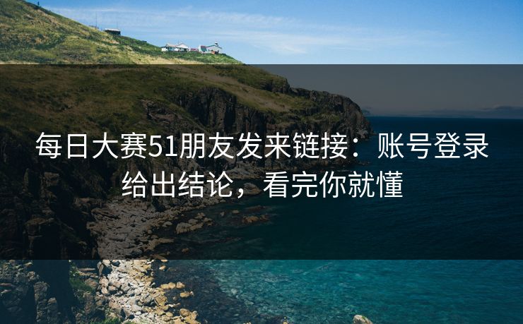 每日大赛51朋友发来链接：账号登录给出结论，看完你就懂