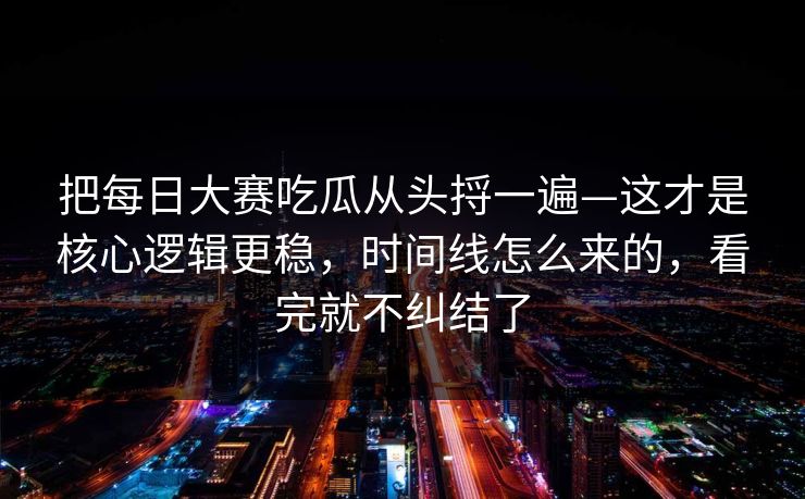 把每日大赛吃瓜从头捋一遍—这才是核心逻辑更稳,时间线怎么来的,看完就不纠结了 把每日大赛吃瓜从头捋一遍—这才是核心逻辑更稳,时间线怎么来的,看完就不纠结了