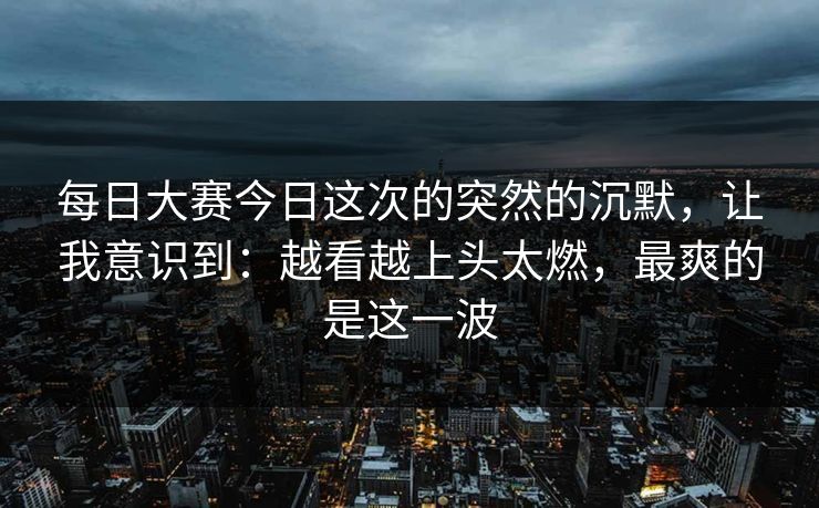 每日大赛今日这次的突然的沉默，让我意识到：越看越上头太燃，最爽的是这一波