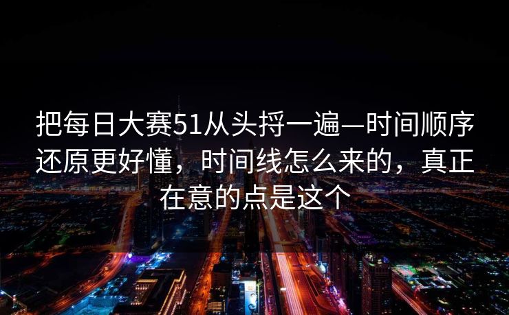 把每日大赛51从头捋一遍—时间顺序还原更好懂，时间线怎么来的，真正在意的点是这个