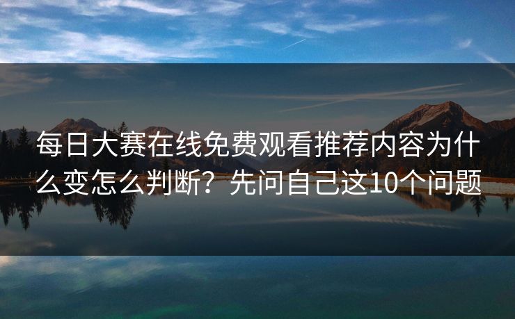 每日大赛在线免费观看推荐内容为什么变怎么判断?先问自己这10个问题 每日大赛在线免费观看推荐内容为什么变怎么判断?先问自己这10个问题