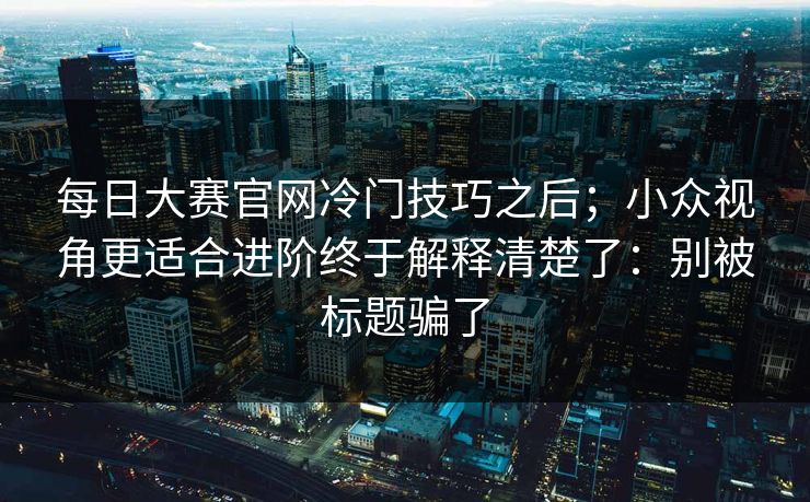 每日大赛官网冷门技巧之后;小众视角更适合进阶终于解释清楚了:别被标题骗了 每日大赛官网冷门技巧之后;小众视角更适合进阶终于解释清楚了:别被标题骗了