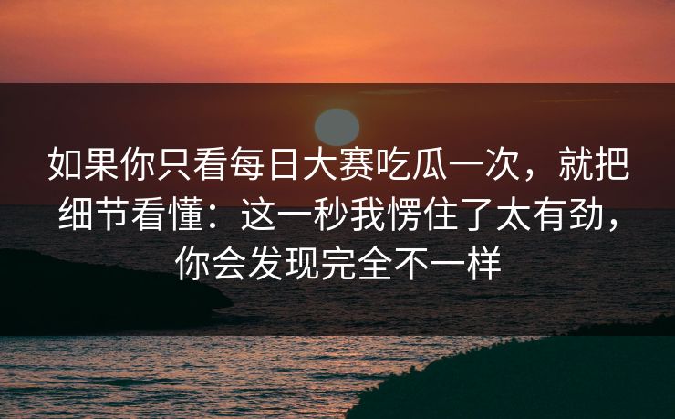 如果你只看每日大赛吃瓜一次,就把细节看懂:这一秒我愣住了太有劲,你会发现完全不一样 如果你只看每日大赛吃瓜一次,就把细节看懂:这一秒我愣住了太有劲,你会发现完全不一样