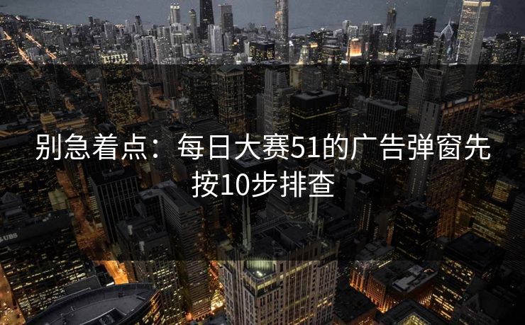 别急着点:每日大赛51的广告弹窗先按10步排查 别急着点:每日大赛51的广告弹窗先按10步排查