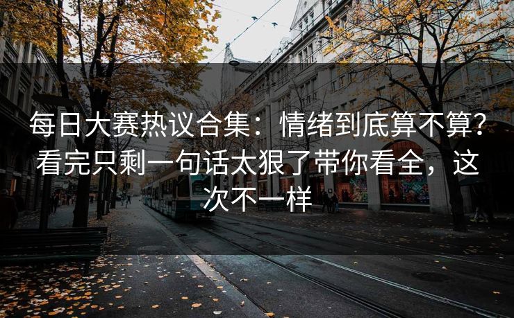 每日大赛热议合集:情绪到底算不算?看完只剩一句话太狠了带你看全,这次不一样 每日大赛热议合集:情绪到底算不算?看完只剩一句话太狠了带你看全,这次不一样