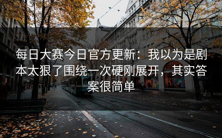 每日大赛今日官方更新：我以为是剧本太狠了围绕一次硬刚展开，其实答案很简单