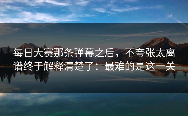 每日大赛那条弹幕之后，不夸张太离谱终于解释清楚了：最难的是这一关