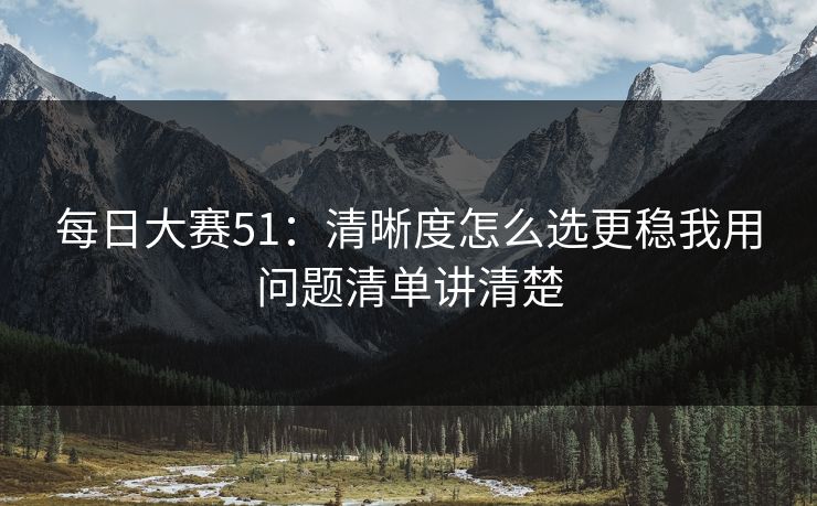 每日大赛51:清晰度怎么选更稳我用问题清单讲清楚 每日大赛51:清晰度怎么选更稳我用问题清单讲清楚