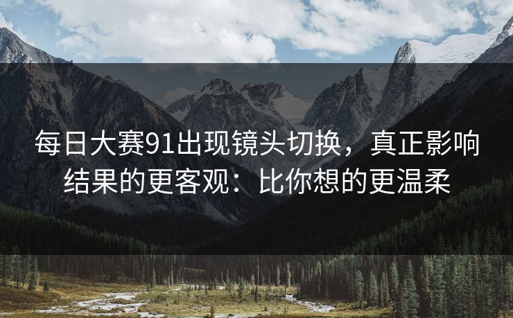 每日大赛91出现镜头切换，真正影响结果的更客观：比你想的更温柔