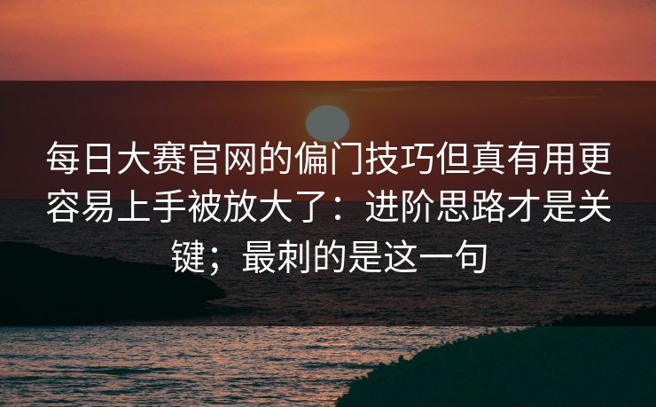 每日大赛官网的偏门技巧但真有用更容易上手被放大了:进阶思路才是关键;最刺的是这一句 每日大赛官网的偏门技巧但真有用更容易上手被放大了:进阶思路才是关键;最刺的是这一句